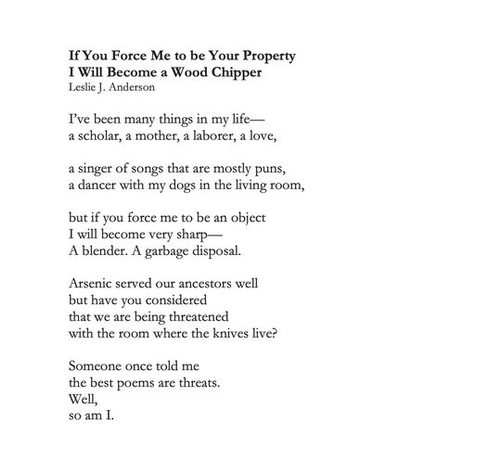 If You Force Me to be Your Property
I Will Become a Wood Chipper
Leslie J. Anderson

I've been many things in my life --
a scholar, a mother, a laborer, a love,

a singer of songs that are mostly puns,
a dancer with my dogs in the living room,

but if you force me to be an object
I will become very sharp --
A blender. A garbage disposal.

Arsenic served our ancestors well
but have you considered
that we are being threatened
with the room where the knives live?

Someone once told me
the best poems are threats.
Well,
so am I.