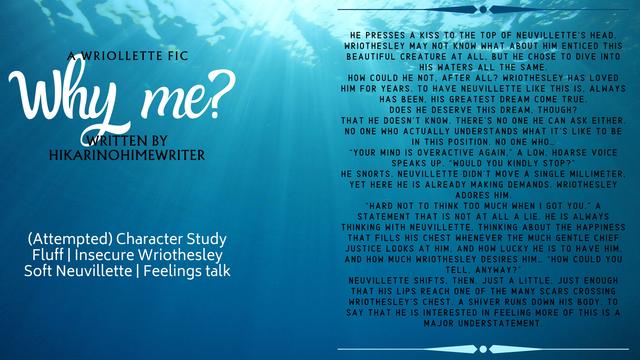 An underwater image in the background with text in white and black. Text reads:

Why me?
A Wriollette fic
Written by HikariNoHimeWriter

(Attempted) Character Study
Fluff | Insecure Wriothesley
Soft Neuvillette | Feelings talk

[He presses a kiss to the top of Neuvillette’s head. Wriothesley may not know what about him enticed this beautiful creature at all, but he chose to dive into his waters all the same.
How could he not, after all? Wriothesley has loved him for years. To have Neuvillette like this is, always has been, his greatest dream come true.
Does he deserve this dream, though?
That he doesn’t know. There’s no one he can ask either. No one who actually understands what it’s like to be in this position. No one who…
“Your mind is overactive again,” a low, hoarse voice speaks up. “Would you kindly stop?”
He snorts. Neuvillette didn’t move a single millimeter, yet here he is already making demands. Wriothesley adores him.
“Hard not to think too much when I got you.” A statement that is not at all a lie. He is always thinking with Neuvillette, thinking about the happiness that fills his chest whenever the much gentle Chief Justice looks at him, and how lucky he is to have him, and how much Wriothesley desires him… “How could you tell, anyway?”
Neuvillette shifts, then. Just a little, just enough that his lips reach one of the many scars crossing Wriothesley’s chest. A shiver runs down his body. To say that he is interested in feeling more of this is a major understatemen