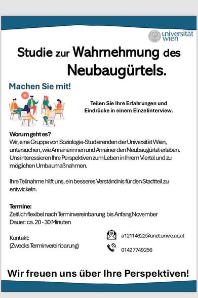 Infozettel der Uni Wien:

Studie zur Wahrnehmung des Neubaugürtels.
Machen Sie mit!
Teilen Sie Ihre Erfahrungen und Eindrücke in einem Einzelinterview.
Worum geht es?
Wir, eine Gruppe von Soziologie-Studierenden der Universität Wien, untersuchen, wie Anrainerinnen und Anrainer den Neubaugürtel erleben.
Uns interessieren Ihre Perspektiven zum Leben in Ihrem Viertel und zu möglichen Umbaumaßnahmen.
Ihre Teilnahme hilft uns, ein besseres Verständnis für den Stadtteil zu entwickeln.
Termine:
Zeitlich flexibel nach Terminvereinbarung bis Anfang November
Dauer: ca. 20-30 Minuten
Kontakt:
(Zwecks Terminvereinbarung)
a12114622@unet.univie.ac.at
Tel: 01/427749256
Wir freuen uns über Ihre Perspektiven!