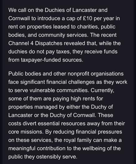 We call on the Duchies of Lancaster and Cornwall to introduce a cap of £10 per year in rent on properties leased to charities, public bodies, and community services. The recent Channel 4 Dispatches revealed that, while the duchies do not pay taxes, they receive funds from taxpayer-funded sources.

Public bodies and other nonprofit organisations face significant financial challenges as they work to serve vulnerable communities. Currently, some of them are paying high rents for properties managed by either the Duchy of Lancaster or the Duchy of Cornwall. These costs divert essential resources away from their core missions. By reducing financial pressures on these services, the royal family can make a meaningful contribution to the wellbeing of the public they ostensibly serve.