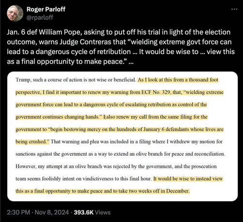 Tweet by @rparloff
Jan. 6 defendant William Pope, asking to put off his trial in light of the election outcome, warns Judge Contreras that "wielding extreme govt force can lead to a dangerous cycle of retribution ... It would be wise to ... view this as a final opportunity to make peace."

Quote from the motion filed:
Trump, such a course of action is not wise or beneficial. As I look at this from a thousand foot
perspective, I find it important to renew my warning from ECF No. 329, that, "wielding extreme
government force can lead to a dangerous cycle of escalating retribution as control of the
government continues changing hands." I also renew my call from the same filing for the
government to "begin bestowing mercy on the hundreds of January 6 defendants whose lives are
being crushed." That warning and plea was included in a filing where I withdrew my motion for
sanctions against the government as a way to extend an olive branch for peace and reconciliation.
However, my attempt at an olive branch was rejected by the government, and the prosecution
team seems foolishly intent on vindictiveness to this final hour. It would be wise to instead view
this as a final opportunity to make peace and to take two weeks off in December.