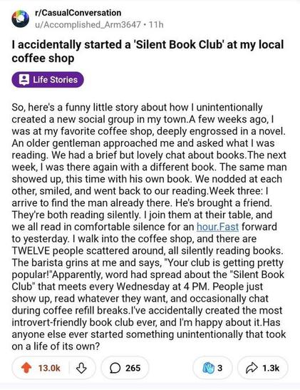 r/CasualConversation u/Accomplished_Arm3647 - 11h I accidentally started a 'Silent Book Club' at my local coffee shop So, here's a funny little story about how | unintentionally created a new social group in my town.A few weeks ago, | was at my favorite 
coffee shop, deeply engrossed in a novel. An older gentleman approached me and asked what | was reading. We had a brief but lovely chat about books. The next week, | was there again with a different book. The same man showed up, this time with his own 
book. We nodded at each other, smiled, and went back to our reading. Week three: | arrive to find the man already there. He's brought a friend. They're both reading silently. | join them at their table, and we all read in comfortable silence for an 
hour.Fast forward to yesterday. | walk into the coffee shop, and there are TWELVE people scattered around, all silently reading books. The barista grins at me and says, ＂Your club is getting pretty popular!＂Apparently, word had spread about the ＂Silent 
Book Club＂ that meets every Wednesday at 4 PM. People just show up, read whatever they want, and occasionally chat during coffee refill breaks.I've accidentally created the most introvert-friendly book club ever, and I'm happy about it.Has anyone else 
ever started something unintentionally that took on a life of its own?