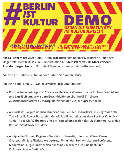 Screenshot
Am 13. November 2024 10:00 – 13:00 Uhr richtet die Berliner Kulturszene unter dem Slogan “Berlin ist Kultur” eine Demonstration auf dem Platz des 18. März vor dem Brandenburger Tor aus. Sei dabei! Gemeinsam retten wir die Berliner Kultur. 

Wir sind die Berliner Kultur, auf der Bühne sind wir zu Hause. 

Auf der #BerlinIstKultur - Demo erwarten dich unter anderem:

    Künstlerische Beiträge von Constanze Becker, Katharina Thalbach, Alexander Scheer und Lars Eidinger, sowie dem EnsembleBündnisBerlin (EBB) - einem Zusammenschluss von Schauspieler*innen der Berliner Sprechtheater 


    Außerdem: Die gemeinsame Kraft der drei Berliner Opernchöre, die Rhythmen der Terra Brasilis Power Percussion der ufaFabrik, Auszüge aus dem Berliner Kultstück "Linie 1" des GRIPS Theaters und die Protestkomposition des Meckerchors. Auch das Berliner Staatsballett ist dabei.

    Als Sprecher*innen: Regisseur*in Heinrich Horwitz, Intendant Oliver Reese, Choreografin Jule Flierl, sowie Vertreter*innen der Berliner Literaturkonferenz. Moderation: Jürgen Kuttner den Abschluss bescheren uns die Beats der Clubcommission Berlin e.V.