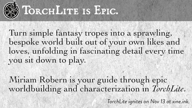TORCHLITE IS EPIC.

Turn simple fantasy tropes into a sprawling, bespoke world built out of your own likes and loves, unfolding in fascinating detail every time you sit down to play.

Miriam Robern is your guide through epic worldbuilding and characterization in TorchLite.

TorchLite ignites on Nov 13 at https://xine.ink.