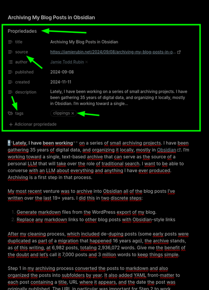 Print de uma nota do Obsidian, mostrando um artigo importado cujo título é: "Archiving My Blog Posts in Obsidian". Há um retângulo verde destacando as propriedades (metadados) e setas indicando "source", "tags"


source: "https://jamierubin.net/2024/09/08/archiving-my-blog-posts-in-obsidian/"
author:
  - "[[Jamie Todd Rubin]]"
published: 2024-09-08
created: 2024-11-11
description: "Lately, I have been working on a series of small archiving projects. I have been gathering 35 years of digital data, and organizing it locally, mostly in Obsidian. I’m working toward a single…"
tags:
  - "clippings"
---
**Lately, I have been working** on a series of small archiving projects. I have been gathering 35 years of digital data, and organizing it locally, mostly in [Obsidian](https://jamierubin.net/category/practically-paperless/). I’m working toward a single, text-based archive that can serve as the source of a personal LLM that will take over the role of traditional search. I want to be able to converse with an LLM about everything and anything I have ever produced. Archiving is a first step in that process.

My most recent venture was to archive into Obsidian all of the blog posts I’ve written over the last 19+ years. I did this in two discrete steps:

1. Generate markdown files from the WordPress export of my blog.
2. Replace any markdown links to other blog posts with Obsidian-style links

After my cleaning process, which included de-duping posts (some early post [...]