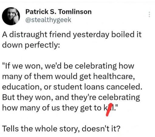 Post by Patrick S. Tomlinson:
"A distraught friend yesterday boiled it down perfectly:

"If we won, we'd be celebrating how many of them would get healthcare, education, or student loans canceled. But they won, and they're celebrating how many of us they get to k**ll."

"Tells the whole story, doesn't it?"