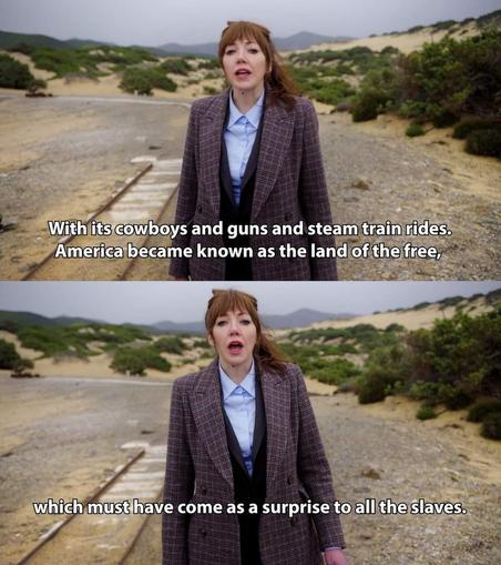 Picture of Philomena Cunk, saying on her TV show, "With its cowboys and guns and steam train rides, America became known as the land of the free.

Second picture, also of her talking. "... which must have come as a surprise to all the slaves."