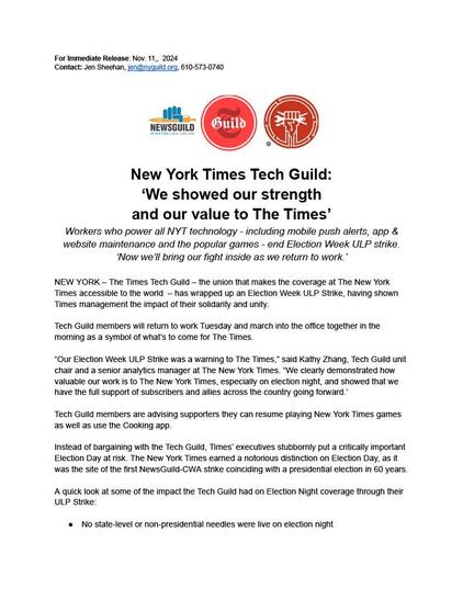 For Immediate Release: Nov. 11, 2024. Contact: Jen Sheehan, jen@nyguild.org, 610-573-0740. New York Times Tech Guild: ‘We showed our strength and our value to The Times.’ Workers who power all NYT technology — including mobile push alerts, app & website maintenance and the popular games — end Election Week ULP strike. ‘Now we'll bring our fight inside as we return to work.’ New York — The Times Tech Guild — the union that makes the coverage at The New York Times accessible to the world — has wrapped up an Election Week ULP Strike, having shown Times management the impact of their solidarity and unity. Tech Guild members will return to work Tuesday and march into the office together in the morning as a symbol of what's to come for The Times. “Our Election Week ULP Strike was a warning to The Times,” said Kathy Zhang, Tech Guild unit chair and a senior analytics manager at The New York Times. “We clearly demonstrated how valuable our work is to The New York Times, especially on election night, and showed that we have the full support of subscribers and allies across the country going forward.” Tech Guild members are advising supporters they can resume playing New York Times games as well as use the Cooking app. Instead of bargaining with the Tech Guild, Times’ executives stubbornly put a critically important Election Day at risk.