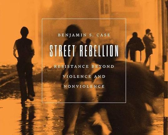 Benjamin S. Case's book "Street Rebellion: Resistance Beyond Violence and Nonviolence