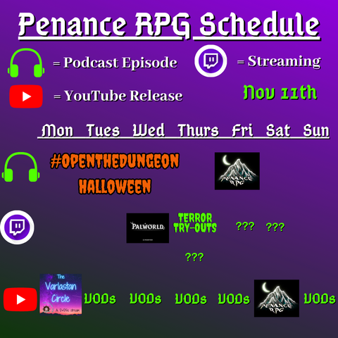 Purple and black background with white and green text reading "Penance RPG Schedule Nov eleventh"
Green headphones are marked as a new podcast episode, a twitch logo as streaming and a YouTube logo as YouTube release.

The lower half has a table with the days Sunday to Monday, with row one being podcast episode, two being twitch and row three being youtube. Underneath are logos for each game.

Monday -  The Varlastan Circle
Tuesday -  VODs
Wednesday - PalWorld and The Varlastan Circle
Thursday - Terror try outs and VODs
Friday - Question marks and VODs
Saturday - streaming question marks and a Halloween game on YouTube
Sunday - Halloween podcast episode and VODs