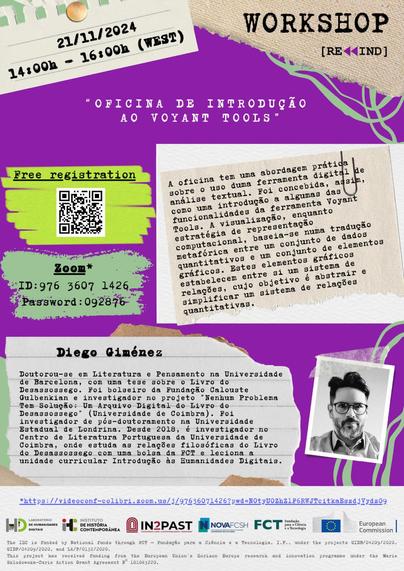 Cartaz da oficina Rewind com o título “Oficina de Introdução ao Voyant Tools”. 21 de Novembro de 2024, das duas às quatro horas da tarde. Inscrição gratuita. Online, via Zoom. Resumo: A oficina tem uma abordagem prática sobre o uso duma ferramenta digital de análise textual. Foi concebida, assim, como uma introdução a algumas das funcionalidades da ferramenta Voyant Tools. A visualização, enquanto estratégia de representação computacional, baseia-se numa tradução metafórica entre um conjunto de dados quantitativos e um conjunto de elementos gráficos. Estes elementos gráficos estabelecem entre si um sistema de relações, cujo objetivo é abstrair e simplificar um sistema de relações quantitativas. Formador: Diego Giménez. Doutorou-se em Literatura e Pensamento na Universidade de Barcelona, com uma tese sobre o “Livro do Desassossego”. Foi bolseiro da Fundação Calouste Gulbenkian e investigador no projeto “Nenhum Problema Tem Solução: Um Arquivo Digital do Livro do Desassossego” (Universidade de Coimbra). Foi investigador de pós-doutoramento na Universidade Estadual de Londrina. Desde 2018, é investigador no Centro de Literatura Portuguesa da Universidade de Coimbra, onde estuda as relações filosóficas do “Livro do Desassossego” com uma bolsa da FCT e leciona a unidade curricular Introdução às Humanidades Digitais.