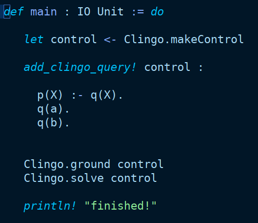 A screenshot of some Lean4 code illustrating a very cool CSP dsl embedded into Lean.

The code snippet is as follows:

```
def main : IO Unit := do

   let control <- Clingo.makeControl

   add_clingo_query! control :

     p(X) :- q(X).
     q(a).
     q(b).


   Clingo.ground control
   Clingo.solve control

   println! "finished!"

```