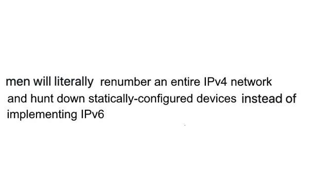 An obviously Photoshopped version of the “men will literally X than go to therapy” meme. It reads, “men will literally renumber an entire IPv4 network and hunt down statically configured devices instead of implementing IPv6.”