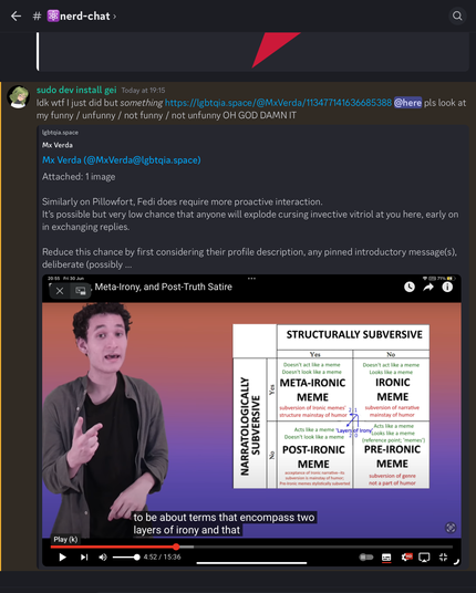 Discord screenshot of my post in nerd-chat: “Idk wtf I just did but /something/ https://lgbtqia.space/@MxVerda/113477141636685388 @here pls look at my funny / unfunny / not funny / not unfunny OH GOD DAMN IT”. 
My nickname on the Discord server is ‘sudo dev install gei’.