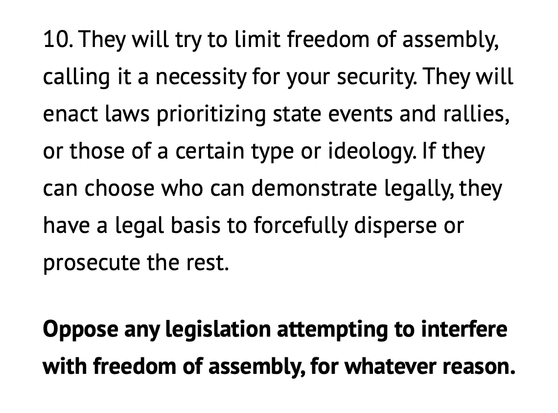 10. They will try to limit freedom of assembly, calling it a necessity for your security. They will enact laws prioritizing state events and rallies, or those of a certain type or ideology. If they can choose who can demonstrate legally, they have a legal basis to forcefully disperse or prosecute the rest.

Oppose any legislation attempting to interfere with freedom of assembly, for whatever reason.