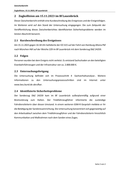 Zwischenbericht
Zugkollision, 15.11.2023, Bf Lauenbrück

2 Zugkollision am 15.11.2023 im Bf Lauenbrück
Dieser Zwischenbericht enthält eine Kurzbeschreibung des Ereignisses und der Ereignisfolgen.
Im Weiteren wird auf den Stand der Untersuchung eingegangen. Die zum Zeitpunkt der
Veröﬀentlichung dieses Zwischenberichtes iden fizierten Sicherheitsprobleme werden im
letzten Abschni benannt.

2.1 Kurzbeschreibung des Ereignisses
Am 15.11.2023 gegen 16:18 Uhr kollidierte der ICE 615 auf der Fahrt von Hamburg‐Altona Pbf
nach München Hbf auf der Weiche 229 im Bf Lauenbrück mit dem Sonderzug DbZ 24259.

2.2 Folgen
Personen wurden bei dem Ereignis nicht verletzt. Es entstand Sachschaden an den beteiligten
Eisenbahnfahrzeugen und der Infrastruktur von ca. 2.800.000 €.

2.3 Untersuchungsfortgang
Die Untersuchung befindet sich im Prozessschri
Informa onen

zu

den

4 ‐Sachverhaltsanalyse‐. Weitere

Untersuchungsprozessschri en

sind

im

Internet

unter

www.beu.bund.de abru ar.…