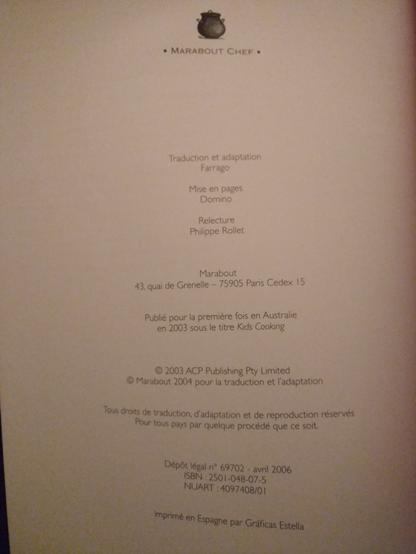 Crédit du livre
Traduction et adaptation Farrago
Mise en pages Domino
Relecture Philippe Rollet
Marabout 43 quai de Grenelle - 75905 Paris Cedex 15
Publié pour la première fois en Australie en 2003 sous le titre Kids Cooking
C 2003 ACP Publishing Pty Limited
Marabout 2004 pour la traduction et l'adaptation
Tous droits de traduction, d'adaptation et de reproduction réservés Pour tous pays par quelque procédé que ce soit.
Dépôt légal n°69702 - avril 2006
ISBN : 2501-048-07-5
NUART : 4097408/01
Imprimé en Espagne par Gráficas Estella