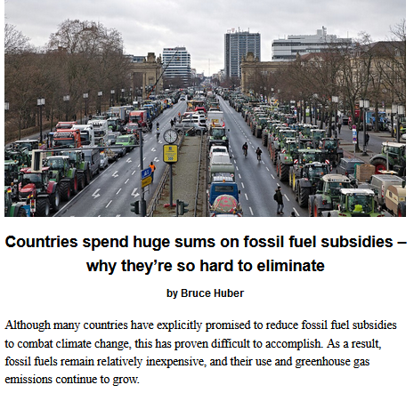 Countries spend huge sums on fossil fuel subsidies – why they’re so hard to eliminate, by Bruce Huber

Although many countries have explicitly promised to reduce fossil fuel subsidies to combat climate change, this has proven difficult to accomplish. As a result, fossil fuels remain relatively inexpensive, and their use and greenhouse gas emissions continue to grow.

Teaser photo credit: Farmer protest in Berlin, Germany on 15 January 2024. Some of the protests were about fuel subsidy cuts. By Leonhard Lenz – Own work, CC0, https://commons.wikimedia.org/w/index.php?curid=144031235

This article is republished from The Conversation under a Creative Commons license. Read the original article: https://theconversation.com/countries-spend-huge-sums-on-fossil-fuel-subsidies-why-theyre-so-hard-to-eliminate-239346