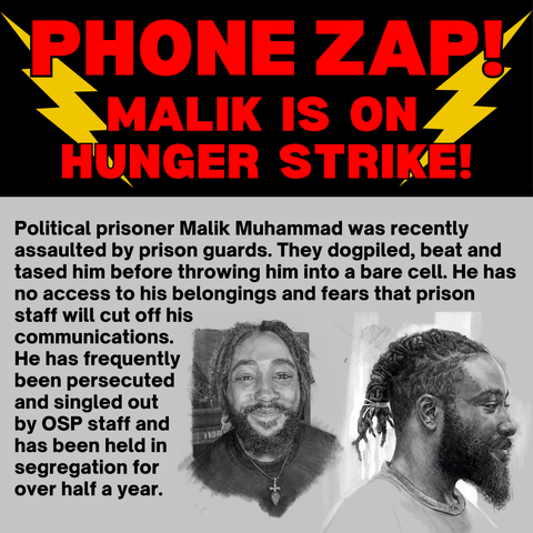 PHONE ZAP! MALIK  IS  ON HUNGER  STRIKE!

Political prisoner Malik Muhammad was recently assaulted by prison guards. They dogpiled, beat and tased him before throwing him into a bare cell. He has no access to his belongings and fears that prison staff will cut off his communications. He has frequently been persecuted and singled out by OSP staff and has been held in segregation for over half a year.