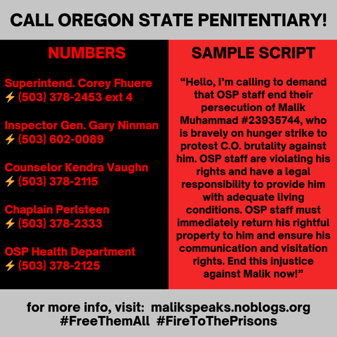 PHONE ZAP! MALIK  IS  ON HUNGER  STRIKE!

Political prisoner Malik Muhammad was recently assaulted by prison guards. They dogpiled, beat and tased him before throwing him into a bare cell. He has no access to his belongings and fears that prison staff will cut off his communications. He has frequently been persecuted and singled out by OSP staff and has been held in segregation for over half a year.