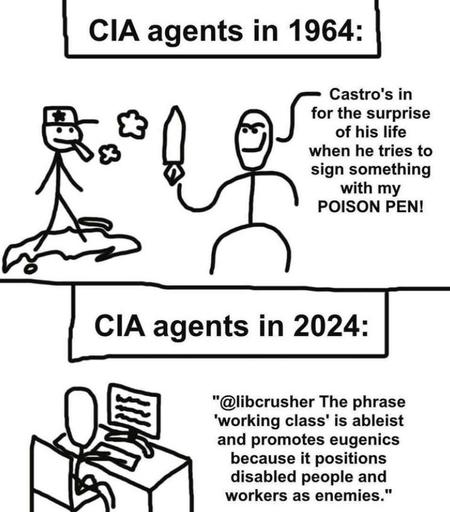 a 2 panel MS Paint style cartoon. Panel 1: CIA agents in 1964:
Castro's in for the surprise of his life when he tries to sign something with my POISON PEN!
Panel 2: CIA agents in 2024:
"@libcrusher The phrase 'working class' is ableist and promotes eugenics because it positions disabled people and workers as enemies."