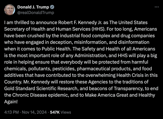 Tweet by Donald Trump
I am thrilled to announce Robert F. Kennedy Jr. as The United States Secretary of Health and Human Services (HHS). For too long, Americans have been crushed by the industrial food complex and drug companies who have engaged in deception, misinformation, and disinformation when it comes to Public Health. The Safety and Health of all Americans is the most important role of any Administration, and HHS will play a big role in helping ensure that everybody will be protected from harmful chemicals, pollutants, pesticides, pharmaceutical products, and food additives that have contributed to the overwhelming Health Crisis in this Country. Mr. Kennedy will restore these Agencies to the traditions of Gold Standard Scientific Research, and beacons of Transparency, to end the Chronic Disease epidemic, and to Make America Great and Healthy Again!