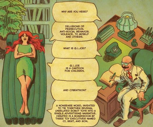 shrink: WHY ARE YOU HERE?
Scarlett: DELUSIONS OF PERSECUTION. ANTI-SOCIAL BEHAVIOR. VIOLENCE. TO MYSELF AND OTHERS.
shrink: WHAT IS G.I.JOE?
Scarlett: G.I.JOE IS A CARTOON FOR CHILDREN
shrink: AND CYBERTRON?
Scarlett: A NONSENSE WORD, INVENTED TO TIE TOGETHER SEVERAL UNRELATED ROBOT TOYS INTO A SINGLE ADVERTISING NARRATIVE. CREATED IN A BOARDROOM BY THREE TOY EXECUTIVES NAMED CY, BERT, AND RON.