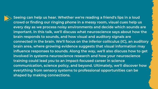 Talk description. Text: Seeing can help us hear. Whether we're reading a friend's lips in a loud crowd or finding our ringing phone in a messy room, visual cues help us every day as we process noisy environments and decide which sounds are important. In this talk, we'll discuss what neuroscience says about how the brain responds to sounds, and how visual and auditory signals are connected in the brain. We'll focus on the inferior colliculus (IC), an auditory brain area, where growing evidence suggests that visual information may influence responses to sounds. Along the way, we'll also discuss how to get involved in systems neuroscience research and how your neuroscience training could lead you to an impact-focused career in science communication, science policy, and beyond. Ultimately, we'll discover how everything from sensory systems to professional opportunities can be shaped by making connections.