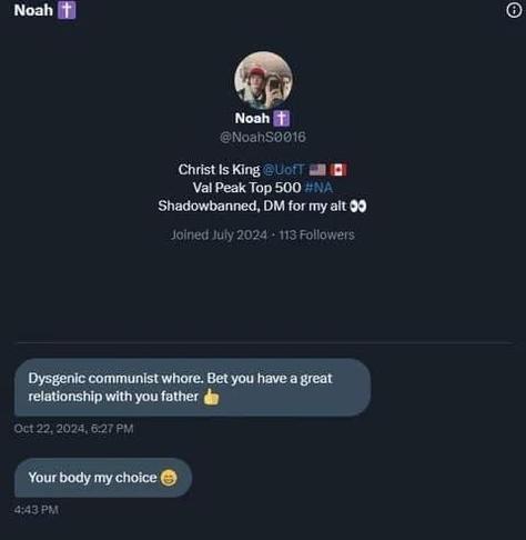 A private DM to a woman online from a man named Noah, he has Christian emojis, and Christ is King under his name, his words:

Dysgenic Communist Whore, bet you have a great relationship with your father.

Your body, my choice