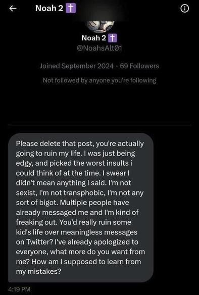 <  Noah, the good Christian again:

Please delete that post, you're actually going to ruin my life. I was just being edgy, and picked the worst insults i could think of at the time. I swear I didn't mean anything I said. I'm not sexist, I'm not transphobic, I'm not any sort of bigot. Multiple people have already messaged me and I'm kind of freaking out. You'd really ruin some kid's life over meaningless messages on Twitter? I've already apologized to everyone, what more do you want from me? How am | supposed to learn from my mistakes? iRV