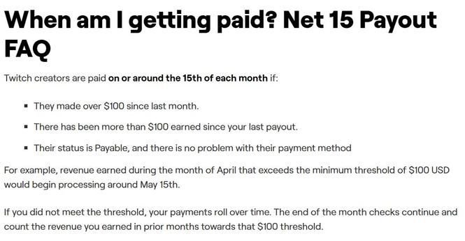 When am I getting paid? Net 15 Payout FAQ
Twitch creators are paid on or around the 15th of each month if:

They made over $100 since last month.
There has been more than $100 earned since your last payout.
Their status is Payable, and there is no problem with their payment method
For example, revenue earned during the month of April that exceeds the minimum threshold of $100 USD would begin processing around May 15th.

If you did not meet the threshold, your payments roll over time. The end of the month checks continue and count the revenue you earned in prior months towards that $100 threshold.