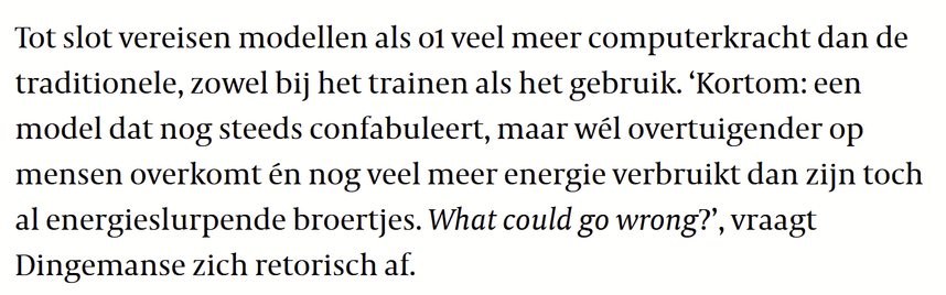 Tot slot vereisen modellen als o1 veel meer computerkracht dan de traditionele, zowel bij het trainen als het gebruik. ‘Kortom: een model dat nog steeds confabuleert, maar wél overtuigender op mensen overkomt én nog veel meer energie verbruikt dan zijn toch al energieslurpende broertjes. What could go wrong?’, vraagt Dingemanse zich retorisch af.