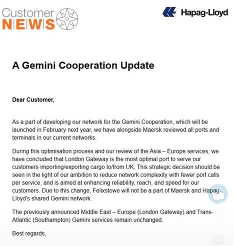 Message from Hapag-Lloyd shipping company

Dear Customer, As a part of developing our network for the Gemini Cooperation, which will be launched in February next year, we have alongside Maersk reviewed all ports and terminals in our current networks During this optimisation process and our review of the Asia — Europe services, we have concluded that London Gateway is the most optimal port to serve our customers importing/exporting cargo to/from UK. This strategic decision should be seen in the light of our ambition to reduce network complexity with fewer port calls per service, and is aimed at enhancing reliability, reach, and speed for our customers. Due to this change, Felixstowe will not be a part of Maersk and Hapag- Lloyd’s shared Gemini network. The previously announced Middle East — Europe (London Gateway) and Trans- Atlantic (Southampton) Gemini services remain unchanged. Best regards,