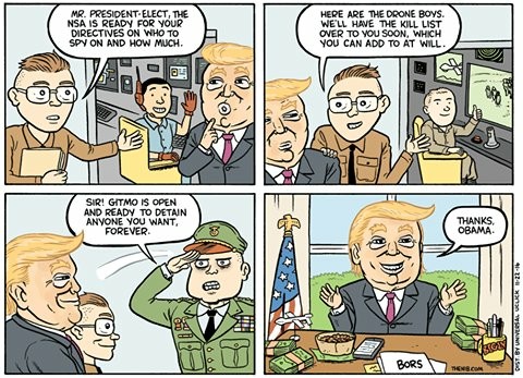 A cartoon with four panels.
Panel 1: A person wearing a brown shirt, with glasses, and holding a folder is talking to President-elect Trump. In the background, a person at a computer wearing a headphone is waving at Trump. Man with glasses: "Mr. President-elect, the NSA is ready for your directive on who to spy on and how much."
Panel 2: The man with glasses is showing a room where a man in a chair is at a drone control. "Here are the drone boys. We'll have the kill list over to you soon, which you can add to at will."
Panel 3: A military general salutes Trump, who is smiling. The man in glasses is next to Trump, also smiling. General: "Sir! Gitmo is open and ready to detain anyone you want, forever."
Panel 4: Trump sitting at the Oval Office desk with his hands outspread, with a big smile. Trump: "Thanks, Obama."