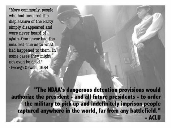 An faded image of two police officers, one a woman standing, looking very stern. The other is aggressively pushing a person to the floor, and is wearing a helmet.

The text (in a serif font, similar to a typewriter font) on the upper left reads:
"More commonly, people who had incurred the displeasure of the Party simply disappeared and were never heard of again. One never had the smallest clue as to what had happened to them. In some cases, they might not even be dead."
- George Orwell, 1984

The text on the lower right (in bold, sans serif letters), reads:
"The NDAA's dangerous detention provisions would authorize the president - and all future presidents - to order the military to pick up and indefinitely imprison people captured anywhere in the world, far from any battlefield."
- ACLU