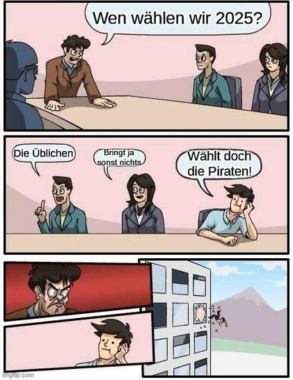 Das "Boardroom Suggestion" Meme, die Meetings-Leitung fragt "Wen wählen wir 2025?"
Mitarbeiter 1: "Die Üblichen"
Mitarbeiter 2: "Bringt ja sonst nichts"
Mitarbeiter 3: "Wählt doch die Piraten!"(da 0,5% bereits Parteienfinanzierung bedeutet, bringen einer Kleinpartei bereits wenige Stimmen etwas)
Leiter: *kuckt Böse*
Mitarbeiter 3: *kuckt weiterhin naiv*
*Mitarbeiter 3 wird aus dem Meeting geworfen*