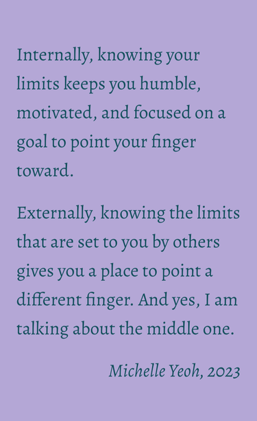 Internally, knowing your limits keeps you humble, motivated, and focused on a goal to point your finger toward. 
Externally, knowing the limits that are set to you by others gives you a place to point a different finger. And yes, I am talking about the middle one.

Michelle Yeoh, 2023