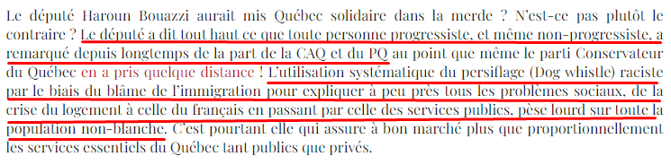 extrait du billet de Marc Bonhomme : "Le député Haroun Bouazzi aurait mis Québec solidaire dans la merde ? N’est-ce pas plutôt le contraire ? Le député a dit tout haut ce que toute personne progressiste, et même non-progressiste, a remarqué depuis longtemps de la part de la CAQ et du PQ au point que même le parti Conservateur du Québec en a pris quelque distance ! L’utilisation systématique du persiflage (Dog whistle) raciste par le biais du blâme de l’immigration pour expliquer à peu près tous les problèmes sociaux, de la crise du logement à celle du français en passant par celle des services publics, pèse lourd sur toute la population non-blanche. C’est pourtant elle qui assure à bon marché plus que proportionnellement les services essentiels du Québec tant publics que privés."