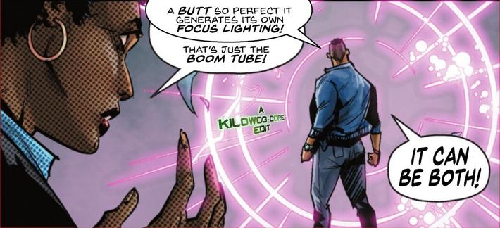 In a comic panel Jefferson Pierce, the civilian identity of Black Lightning, faces a boom tube forming aroudn him like a halo. His jeans are very tight around his butt. He says, "A butt so perfect it generates its own focus lightning!" Lynn Stewart, his ex-wife, says, "That's just the boom tube!" Jefferson shouts, "It can be both!" A caption reads "A Kilowog-core Edit".