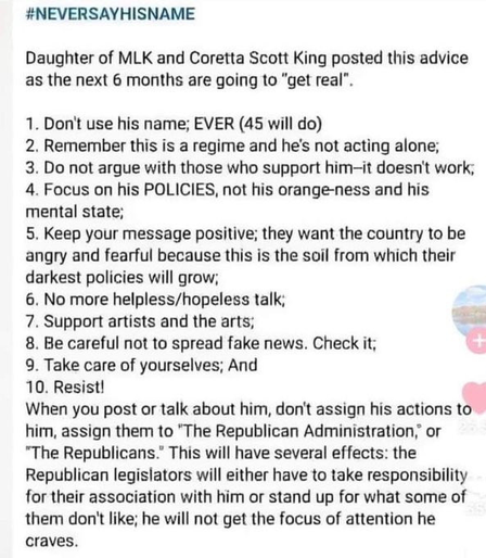 #NEVERSAYHISNAME Daughter of MLK and Coretta Scott King posted this advice as the next 6 months are going to "get real". 1. Don't use his name; EVER (45 will do) 2. Remember this is a regime and he's not acting alone; 3. Do not argue with those who support him-it doesn't work, 4. Focus on his POLICIES, not his orange-ness and his mental state; 5. Keep your message positive; they want the country to be angry and fearful because this is the soil from which their darkest policies will grow; 6. No more helpless/hopeless talk; 7. Support artists and the arts; 8. Be careful not to spread fake news. Check it; 9. Take care of yourselves; And 10. Resist! When you post or talk about him, don't assign his actions to him, assign them to "The Republican Administration, or "The Republicans." This will have several effects: the Republican legislators will either have to take responsibility for their association with him or stand up for what some of them don't like; he will not get the focus of attention he craves.