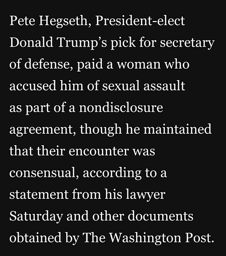 Pete Hegseth, President-elect Donald Trump’s pick for secretary of defense, paid a woman who accused him of sexual assault

as part of a nondisclosure agreement, though he maintained that their encounter was consensual, according to a statement from his lawyer Saturday and other documents obtained by The Washington Post.