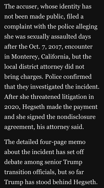 The accuser, whose identity has not been made public, filed a complaint with the police alleging she was sexually assaulted days after the Oct. 7, 2017, encounter in Monterey, California, but the local district attorney did not bring charges. Police confirmed that they investigated the incident. After she threatened litigation in 2020, Hegseth made the payment and she signed the nondisclosure agreement, his attorney said.

The detailed four-page memo about the incident has set off debate among senior Trump transition officials, but so far Trump has stood behind Hegseth.