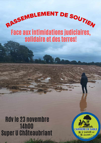 Image de paysage, un champs a été décapé sur 1 m sur plusieurs hectares. Cela donne une sensation de désolation, Une personne est les pieds dans l'eau semble dépitée. 
Texte : Rassemblement de soutien. Face aux intimidations judiciaires, solidaire et des terres!
RDV le 23 novembre 14h Super U de Chateaubriant.
Le logo du collectif du cri du bocage en bas de l'affiche "carrière de sable, ni ici ni ailleurs!"