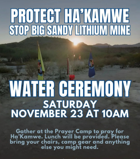 Background image: Colorful prayer flags in the desert. In the distance is the sun setting over distant hills.

Text:

PROTECT HA'KAMWE 
STOP BIG SANDY LITHIUM MINE

WATER CEREMONY
SATURDAY 
NOVEMBER 23 AT 10AM 

Gather at the Prayer Camp to pray for Ha'Kamwe. Lunch will be provided. Please bring your chairs, camp gear and anything else you might need.