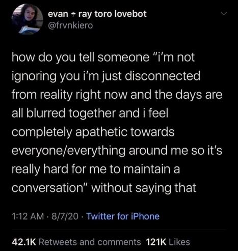 how do you tell someone, “i'm not ignoring you i'm just disconnected from reality right now and the days are all blurred together and i feel completely apathetic towards everyone/everything around me so it's really hard for me to maintain a conversation”, without saying that?