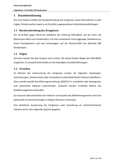Untersuchungsbericht
Zugkollision, 19.10.2021, Bf Flandersbach

1 Zusammenfassung
Das erste Kapitel enthält eine Kurzbeschreibung des Ereignisses sowie Informa onen zu den
Folgen, Primärursachen sowie zu im Einzelfall ausgesprochenen Sicherheitsempfehlungen.

1.1 Kurzbeschreibung des Ereignisses
Am 19.10.2021 gegen 06:42 Uhr kollidierte der Güterzug GAG 68432, auf der Fahrt von
Oberhausen West nach Flandersbach, mit einer entlaufenen Fahrzeuggruppe, bestehend aus
einem Eisenbahnkran und zwei Schutzwagen, auf der Weiche 01W3 des Bahnhofs (Bf)
Flandersbach.

1.2 Folgen
Personen wurden bei dem Ereignis nicht verletzt. Die letzten beiden Wagen des GAG 68432
entgleisten. Es entstand Sachschaden an den beteiligten Eisenbahnfahrzeugen.

1.3 Ursachen
Im Rahmen der Untersuchung des Ereignisses wurden die folgenden Handlungen,
Unterlassungen, Vorkommnisse oder Umstände als sicherheitskri sche Faktoren iden fiziert.
Diese werden gemäß Durchführungsverordnung 2020/572 in ursächliche od…