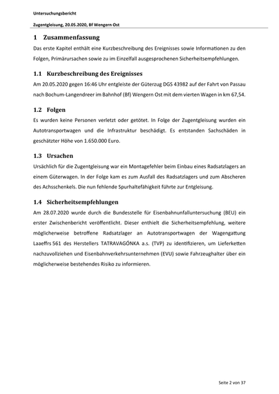 Untersuchungsbericht
Zugentgleisung, 20.05.2020, Bf Wengern Ost

1 Zusammenfassung
Das erste Kapitel enthält eine Kurzbeschreibung des Ereignisses sowie Informa onen zu den
Folgen, Primärursachen sowie zu im Einzelfall ausgesprochenen Sicherheitsempfehlungen.

1.1 Kurzbeschreibung des Ereignisses
Am 20.05.2020 gegen 16:46 Uhr entgleiste der Güterzug DGS 43982 auf der Fahrt von Passau
nach Bochum-Langendreer im Bahnhof (Bf) Wengern Ost mit dem vierten Wagen in km 67,54.

1.2 Folgen
Es wurden keine Personen verletzt oder getötet. In Folge der Zugentgleisung wurden ein
Autotransportwagen und die Infrastruktur beschädigt. Es entstanden Sachschäden in
geschätzter Höhe von 1.650.000 Euro.

1.3 Ursachen
Ursächlich für die Zugentgleisung war ein Montagefehler beim Einbau eines Radsatzlagers an
einem Güterwagen. In der Folge kam es zum Ausfall des Radsatzlagers und zum Abscheren
des Achsschenkels. Die nun fehlende Spurhaltefähigkeit führte zur Entgleisung.

1.4 Sicherheitsempfe…
