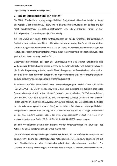 Untersuchungsbericht
Zugentgleisung, 20.05.2020, Bf Wengern Ost

2 Die Untersuchung und ihr Kontext
Die BEU ist für die Untersuchung von gefährlichen Ereignissen im Eisenbahnbetrieb im Sinne
des Kapitels V der Richtlinie (EU) 2016/798 auf Eisenbahninfrastrukturen des Bundes und auf
nicht bundeseigenen Eisenbahninfrastrukturen des übergeordneten Netzes gemäß
§ 2b Allgemeines Eisenbahngesetz (AEG) zuständig.
Ziel und Zweck der eingeleiteten Untersuchungen ist es, die Ursachen des gefährlichen
Ereignisses aufzuklären und hieraus Hinweise zur Verbesserung der Sicherheit abzuleiten.
Untersuchungen der BEU dienen nicht dazu, ein Verschulden festzustellen oder Fragen der
Ha ung oder sons ger zivilrechtlicher Ansprüche zu klären und werden unabhängig von jeder
gerichtlichen Untersuchung durchgeführt.
Sicherheitsempfehlungen der BEU zur Vermeidung von gefährlichen Ereignissen und
Verbesserung der Eisenbahnsicherheit werden an die na onale Sicherheitsbehörde, sofern es
die Art…