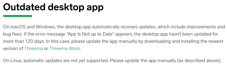 Outdated desktop app
On macOS and Windows, the desktop app automatically receives updates, which include improvements and bug fixes. If the error message “App Is Not up to Date” appears, the desktop app hasn’t been updated for more than 120 days. In this case, please update the app manually by downloading and installing the newest version of Threema or Threema Work.
On Linux, automatic updates are not yet supported. Please update the app manually.