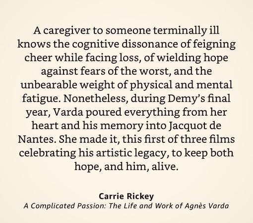 Quote:

“A caregiver to someone terminally ill knows the cognitive dissonance of feigning cheer while facing loss, of wielding hope against fears of the worst, and the unbearable weight of physical and mental fatigue. Nonetheless, during Demy’s final year, Varda poured everything from her heart and his memory into Jacquot de Nantes. She made it, this first of three films celebrating his artistic legacy, to keep both hope, and him, alive.”

Carrie Rickey
A Complicated Passion: The Life and Work of Agnes Varda